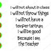 WATERMARK 01 I Will Not Shout In Class I Will Not Throw Things I Will Be Good Because I Am The Teacher svg, dxf,eps,png, Digital Download