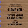 WTM 01 34 Sitting beside my husband I said "I love you" he replied "is that you or the wine talking ?" I said "it's me .. talking to the wine" svg, dxf,eps,png, Digital Download